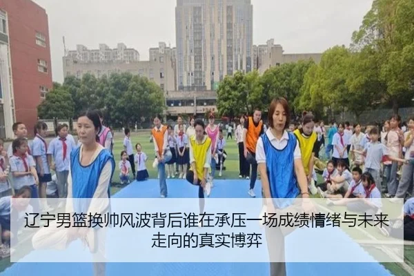 辽宁男篮换帅风波背后谁在承压一场成绩情绪与未来走向的真实博弈